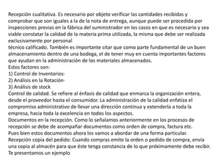 Recepción cualitativa. Es necesario por objeto verificar las cantidades recibidas y
comprobar que son iguales a la de la nota de entrega, aunque puede ser procedida por
inspecciones previas en la fábrica del suministrador en los casos en que es necesario y sea
viable constatar la calidad de la materia prima utilizada, la misma que debe ser realizada
exclusivamente por personal
técnico calificado. También es importante citar que como parte fundamental de un buen
almacenamiento dentro de una bodega, el de tener muy en cuenta importantes factores
que ayudan en la administración de los materiales almacenados.
Estos factores son:
1) Control de Inventarios·
2) Análisis en la Rotación·
3) Análisis de stock
Control de calidad. Se refiere al énfasis de calidad que enmarca la organización entera,
desde el proveedor hasta el consumidor. La administración de la calidad enfatiza el
compromiso administrativo de llevar una dirección continua y extenderla a toda la
empresa, hacia toda la excelencia en todos los aspectos.
Documentos en la recepción. Como lo señalamos anteriormente en los procesos de
recepción se debe de acompañar documentos como orden de compra, factura etc.
Pues bien estos documentos ahora los vamos a abordar de una forma particular.
Recepción copia del pedido: Cuando compras emite la orden o pedido de compra, envía
una copia al almacén para que éste tenga constancia de lo que próximamente debe recibir.
Te presentamos un ejemplo
 