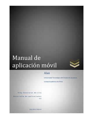 Manual de
aplicación móvil
                              Alan
                              Universidad Tecnológica del Estado de Zacatecas

                              Unidad Académica de Pinos




    Eloy Contreras de Lira

Desarrollo de aplicaciones
                        III




               25/02/2013
 