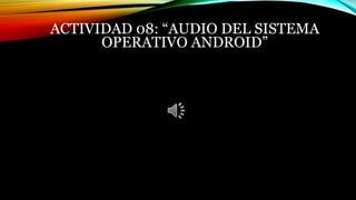 ACTIVIDAD 08: “AUDIO DEL SISTEMA
OPERATIVO ANDROID”
 
