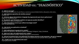 ACTIVIDAD 01: “DIAGNÓSTICO”
1.- ¿Qué es una app?
Es un programa/aplicación el cual ofrece un servicio ya sea entretenimiento, educación, entre otros.
2.- ¿Qué sistemas operativos de móviles conoces?
Android, iOS.
3.- ¿Conoces alguna herramienta o lenguaje de programación para hacer aplicaciones?
Según yo, únicamente Java.
4.- En general, ¿qué elementos contiene una app que puedas identificar?
Nombre, Inicio, menú y configuración.
5.- ¿Qué dispositivos conoces que utilicen tecnología móvil?
Las computadoras.
6.- ¿Has hecho una aplicación en Android?
Actualmente, no.
7.- ¿Qué aplicaciones te gustan de tu celular?
La cámara, el calendario, calculadora, galería, Whatsapp, Instagram, Snap y Facebook.
8.- ¿Qué uso le das a las aplicaciones de tu celular?
Entretenimiento(Redes Sociales, cámara), educación y comunicación.
9.- ¿De qué te gustaría hacer una aplicación? Si pudieras hacerlo en este momento, ¿de qué se trataría?
Aplicación que sea un localizador pero de objetos no electrónicos por ejemplo llaves, joyas, carteras.
10.- ¿Cuáles son tus expectativas del curso?
Crear aplicaciones móviles.
 