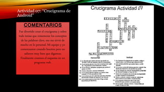 Actividad 07: “Crucigrama de
Android”
COMENTARIOS
Fue divertido crear el crucigrama y sobre
todo tenias que rememorar los conceptos
de las palabras clave, eso me sirvió de
mucho en lo personal. Mi equipo y yo
comenzamos creando bocetos pero no
salieron muy bien que digamos;
Finalmente creamos el esquema en un
programa web.
 