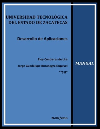 UNIVERSIDAD TECNOLÓGICA
 DEL ESTADO DE ZACATECAS


    Desarrollo de Aplicaciones



                 Eloy Contreras de Lira
    Jorge Guadalupe Bocanegra Esquivel
                                          MANUAL
                                “”5 B”




                           26/02/2013
 