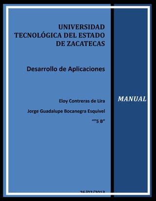 UNIVERSIDAD
TECNOLÓGICA DEL ESTADO
          DE ZACATECAS


   Desarrollo de Aplicaciones



                Eloy Contreras de Lira   MANUAL
   Jorge Guadalupe Bocanegra Esquivel
                               “”5 B”




                          26/02/2013
 