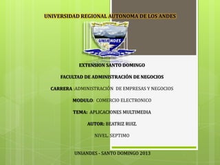 EXTENSION SANTO DOMINGO
FACULTAD DE ADMINISTRACIÓN DE NEGOCIOS
CARRERA :ADMINISTRACIÓN DE EMPRESAS Y NEGOCIOS
MODULO: COMERCIO ELECTRONICO
TEMA: APLICACIONES MULTIMEDIA
AUTOR: BEATRIZ RUIZ.
NIVEL. SEPTIMO
UNIANDES - SANTO DOMINGO 2013
UNIVERSIDAD REGIONAL AUTONOMA DE LOS ANDES
 