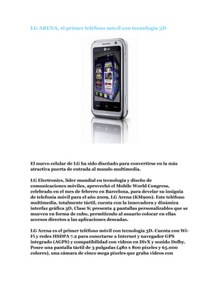  HYPERLINK quot;
http://guatemalatecnologica.blogspot.com/2009/02/lg-arena-el-primer-telefono-movil-con.htmlquot;
 LG ARENA, el primer teléfono móvil con tecnología 3D <br />El nuevo celular de LG ha sido diseñado para convertirse en la más atractiva puerta de entrada al mundo multimedia. LG Electronics, líder mundial en tecnología y diseño de comunicaciones móviles, aprovechó el Mobile World Congress, celebrado en el mes de febrero en Barcelona, para develar su insignia de telefonía móvil para el año 2009, LG Arena (KM900). Este teléfono multimedia, totalmente táctil, cuenta con la innovadora y dinámica interfaz gráfica 3D, Clase S; presenta 4 pantallas personalizables que se mueven en forma de cubo, permitiendo al usuario colocar en ellas accesos directos a las aplicaciones deseadas.LG Arena es el primer teléfono móvil con tecnología 3D. Cuenta con Wi-Fi y redes HSDPA 7.2 para conectarse a Internet y navegador GPS integrado (AGPS) y compatibilidad con vídeos en DivX y sonido Dolby. Posee una pantalla táctil de 3 pulgadas (480 x 800 píxeles y 65.000 colores), una cámara de cinco mega píxeles que graba videos con resolución DVD, sintonizadores de radio FM , televisión móvil, y una batería de 1000 mAh, capaz de proporcionar una autonomía máxima de 230 minutos de conversación y 300 horas en espera.Los ricos gráficos 3D, Clase S hacen que el manejo de las funciones de LG Arena sea sumamente fácil y natural. Información, música, películas, fotos y mucho más, están al alcance de un toque. “La directa, intuitiva y dinámica interfaz Clase S se distingue de todo lo que hasta ahora hemos visto en un teléfono móvil. Con los gráficos 3D manejados al tacto, el usuario tiene una emocionante experiencia multimedia”, comenta Skott Ahn, Presidente y CEO de LG Electronics Mobile Communications.Especificaciones:* “S-Class” 3D interface* Tribanda GSM/UMTS/HSDPA 7.2 Mbps* 3″800 x 480 WVGA 262K color touchscreen display* Cámara de 5 megapixeles* Radio FM* TV móvil* A-GPS* Batería 1000 mAh con 300 horas en stand-by y 230 minutos de conversación* Wi-Fi* Audio Dolby* Divx* Pantalla de 800x480 pixeles* Captura de video en calidad DVD* A-GPS<br />