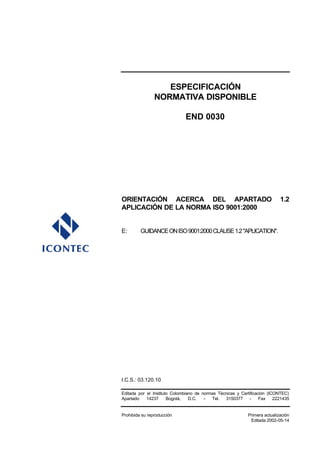 ESPECIFICACIÓN
NORMATIVA DISPONIBLE
END 0030
ORIENTACIÓN ACERCA DEL APARTADO 1.2
APLICACIÓN DE LA NORMA ISO 9001:2000
E: GUIDANCEONISO9001:2000CLAUSE1.2"APLICATION".
I.C.S.: 03.120.10
Editada por el Instituto Colombiano de normas Técnicas y Certificación (ICONTEC)
Apartado 14237 Bogotá, D.C. - Tel. 3150377 - Fax 2221435
Prohibida su reproducción Primera actualización
Editada 2002-05-14
 