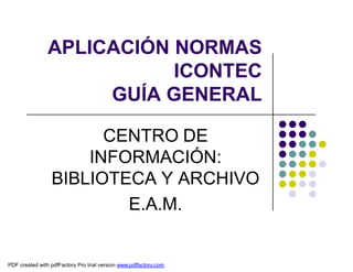 APLICACIÓN NORMAS
                           ICONTEC
                     GUÍA GENERAL

                       CENTRO DE
                     INFORMACIÓN:
                 BIBLIOTECA Y ARCHIVO
                         E.A.M.


PDF created with pdfFactory Pro trial version www.pdffactory.com
 