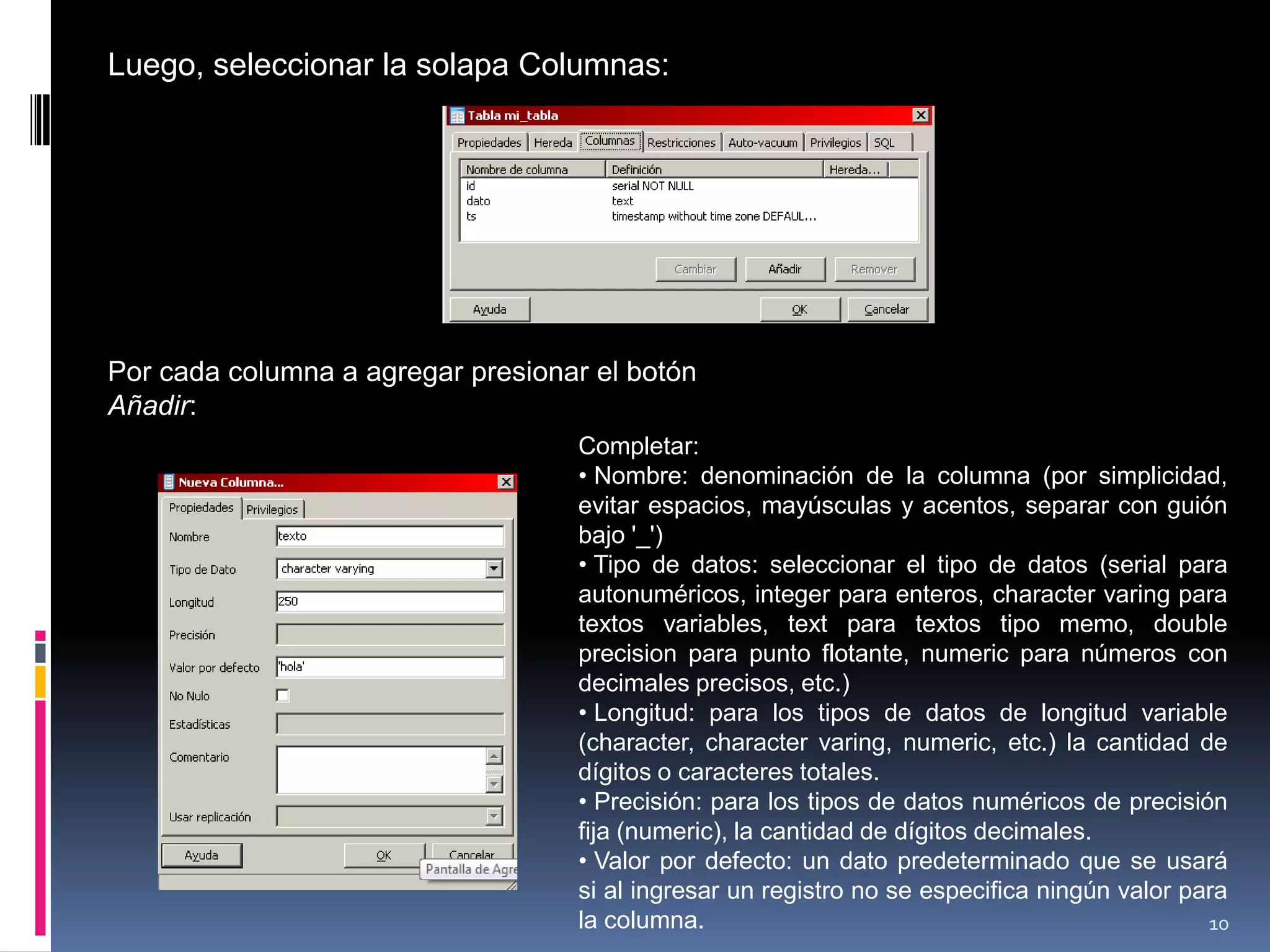 Luego, seleccionar la solapa Columnas:
Por cada columna a agregar presionar el botón
Añadir:
Completar:
• Nombre: denominación de la columna (por simplicidad,
evitar espacios, mayúsculas y acentos, separar con guión
bajo '_')
• Tipo de datos: seleccionar el tipo de datos (serial para
autonuméricos, integer para enteros, character varing para
textos variables, text para textos tipo memo, double
precision para punto flotante, numeric para números con
decimales precisos, etc.)
• Longitud: para los tipos de datos de longitud variable
(character, character varing, numeric, etc.) la cantidad de
dígitos o caracteres totales.
• Precisión: para los tipos de datos numéricos de precisión
fija (numeric), la cantidad de dígitos decimales.
• Valor por defecto: un dato predeterminado que se usará
si al ingresar un registro no se especifica ningún valor para
la columna. 10
 