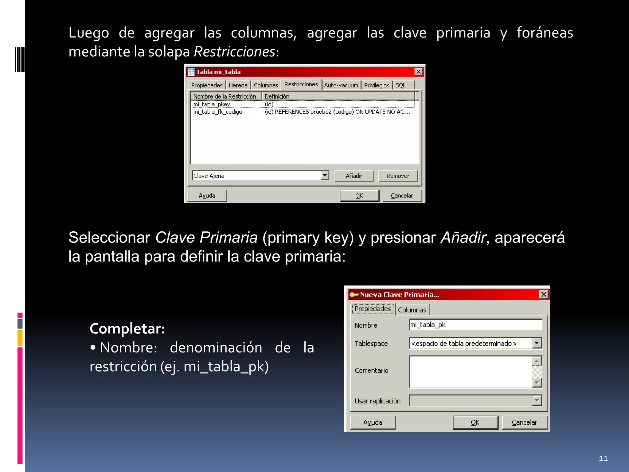Luego de agregar las columnas, agregar las clave primaria y foráneas
mediante la solapa Restricciones:
Seleccionar Clave Primaria (primary key) y presionar Añadir, aparecerá
la pantalla para definir la clave primaria:
Completar:
• Nombre: denominación de la
restricción (ej. mi_tabla_pk)
11
 