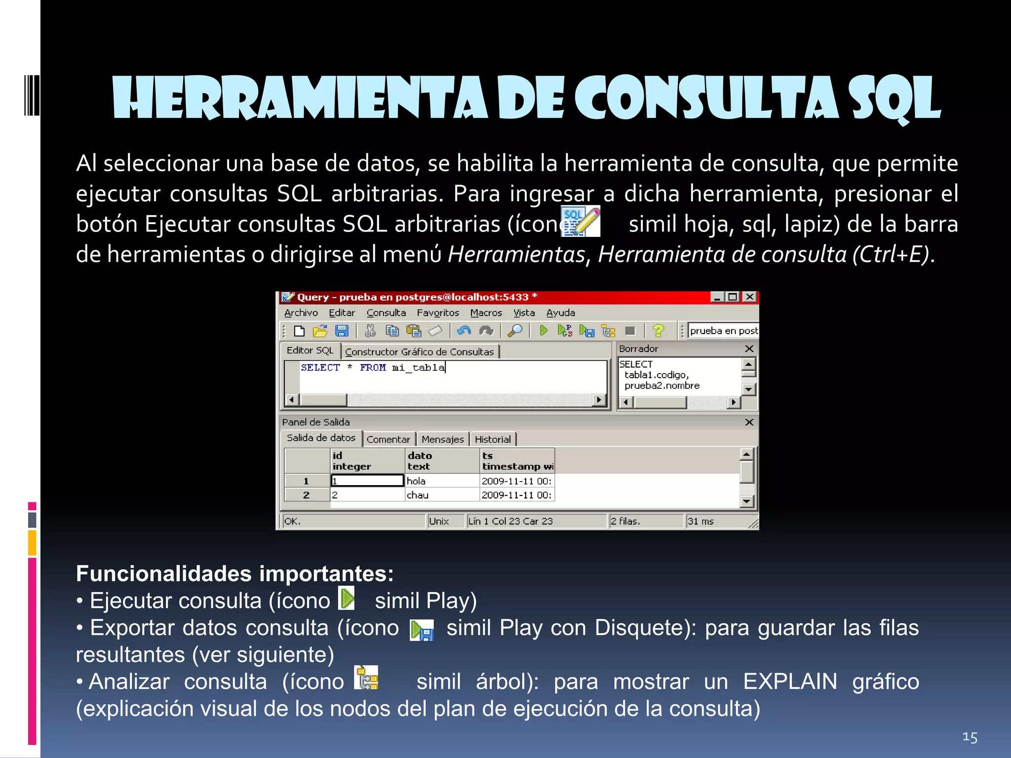 Herramientade Consulta SQL
15
Al seleccionar una base de datos, se habilita la herramienta de consulta, que permite
ejecutar consultas SQL arbitrarias. Para ingresar a dicha herramienta, presionar el
botón Ejecutar consultas SQL arbitrarias (ícono simil hoja, sql, lapiz) de la barra
de herramientas o dirigirse al menú Herramientas, Herramienta de consulta (Ctrl+E).
Funcionalidades importantes:
• Ejecutar consulta (ícono simil Play)
• Exportar datos consulta (ícono simil Play con Disquete): para guardar las filas
resultantes (ver siguiente)
• Analizar consulta (ícono simil árbol): para mostrar un EXPLAIN gráfico
(explicación visual de los nodos del plan de ejecución de la consulta)
 