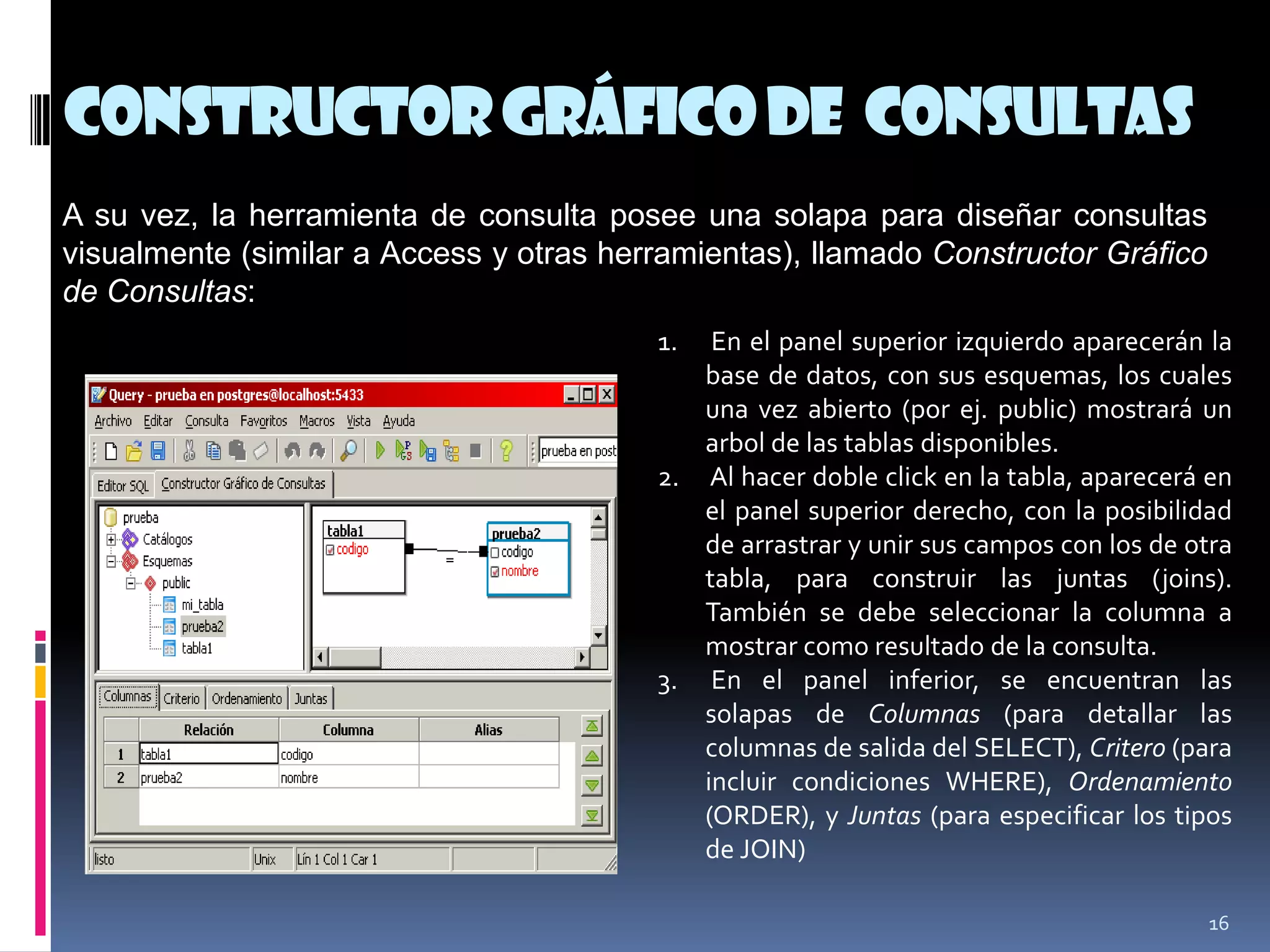 ConstructorGráficode Consultas
16
A su vez, la herramienta de consulta posee una solapa para diseñar consultas
visualmente (similar a Access y otras herramientas), llamado Constructor Gráfico
de Consultas:
1. En el panel superior izquierdo aparecerán la
base de datos, con sus esquemas, los cuales
una vez abierto (por ej. public) mostrará un
arbol de las tablas disponibles.
2. Al hacer doble click en la tabla, aparecerá en
el panel superior derecho, con la posibilidad
de arrastrar y unir sus campos con los de otra
tabla, para construir las juntas (joins).
También se debe seleccionar la columna a
mostrar como resultado de la consulta.
3. En el panel inferior, se encuentran las
solapas de Columnas (para detallar las
columnas de salida del SELECT), Critero (para
incluir condiciones WHERE), Ordenamiento
(ORDER), y Juntas (para especificar los tipos
de JOIN)
 