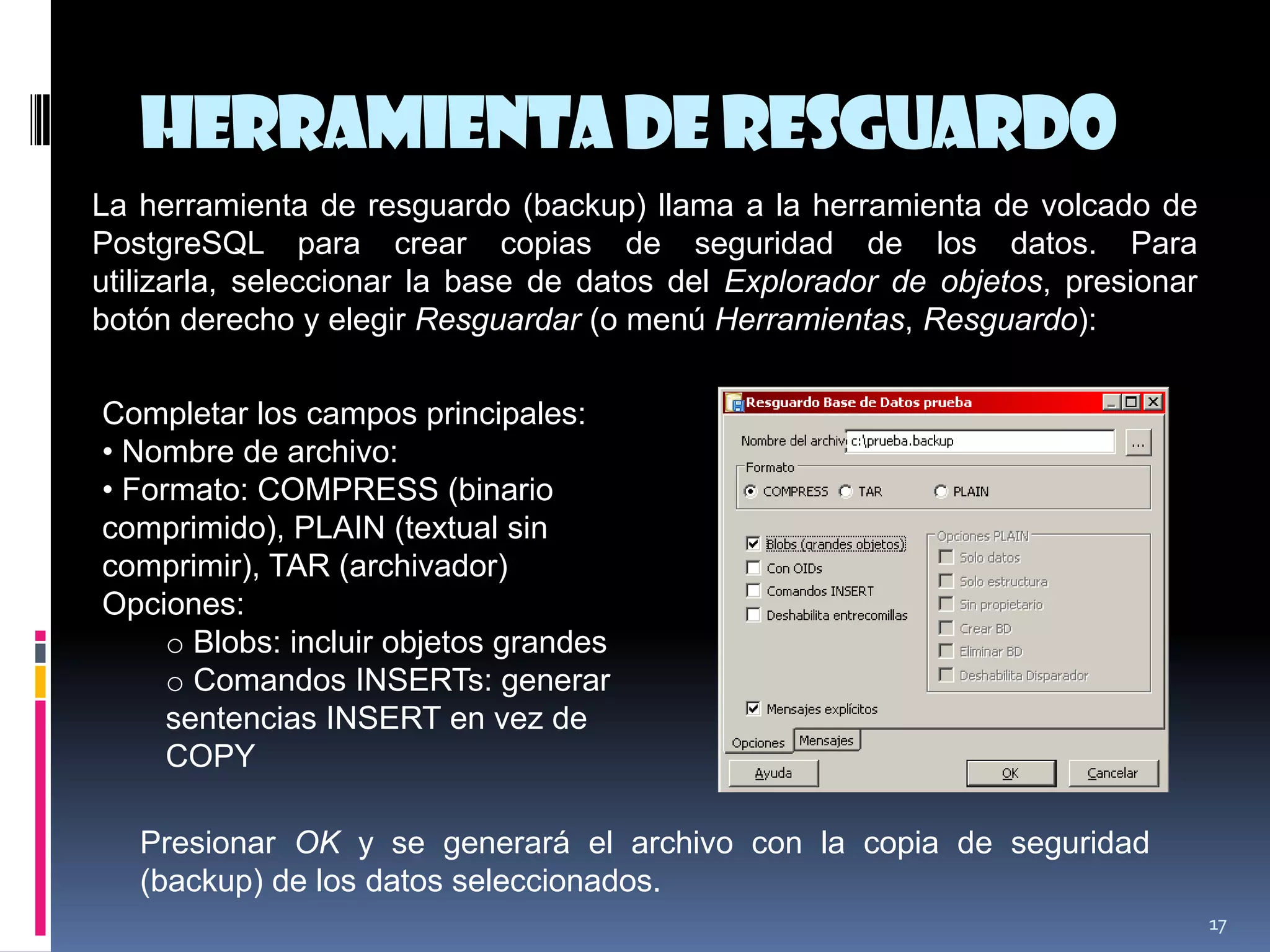 Herramientade Resguardo
17
La herramienta de resguardo (backup) llama a la herramienta de volcado de
PostgreSQL para crear copias de seguridad de los datos. Para
utilizarla, seleccionar la base de datos del Explorador de objetos, presionar
botón derecho y elegir Resguardar (o menú Herramientas, Resguardo):
Completar los campos principales:
• Nombre de archivo:
• Formato: COMPRESS (binario
comprimido), PLAIN (textual sin
comprimir), TAR (archivador)
Opciones:
o Blobs: incluir objetos grandes
o Comandos INSERTs: generar
sentencias INSERT en vez de
COPY
Presionar OK y se generará el archivo con la copia de seguridad
(backup) de los datos seleccionados.
 