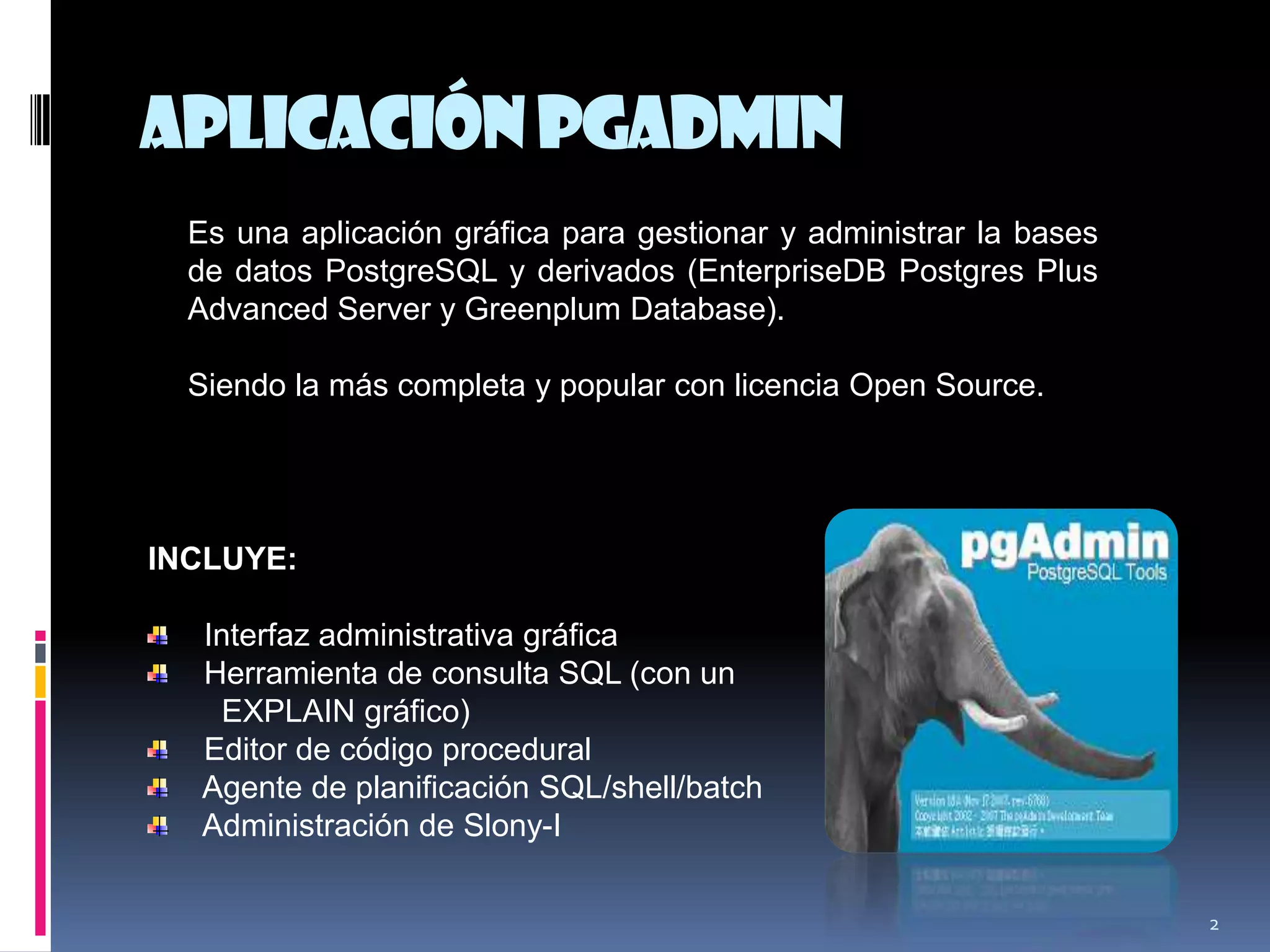 AplicaciónpgAdmin
2
INCLUYE:
Interfaz administrativa gráfica
Herramienta de consulta SQL (con un
EXPLAIN gráfico)
Editor de código procedural
Agente de planificación SQL/shell/batch
Administración de Slony-I
Es una aplicación gráfica para gestionar y administrar la bases
de datos PostgreSQL y derivados (EnterpriseDB Postgres Plus
Advanced Server y Greenplum Database).
Siendo la más completa y popular con licencia Open Source.
 