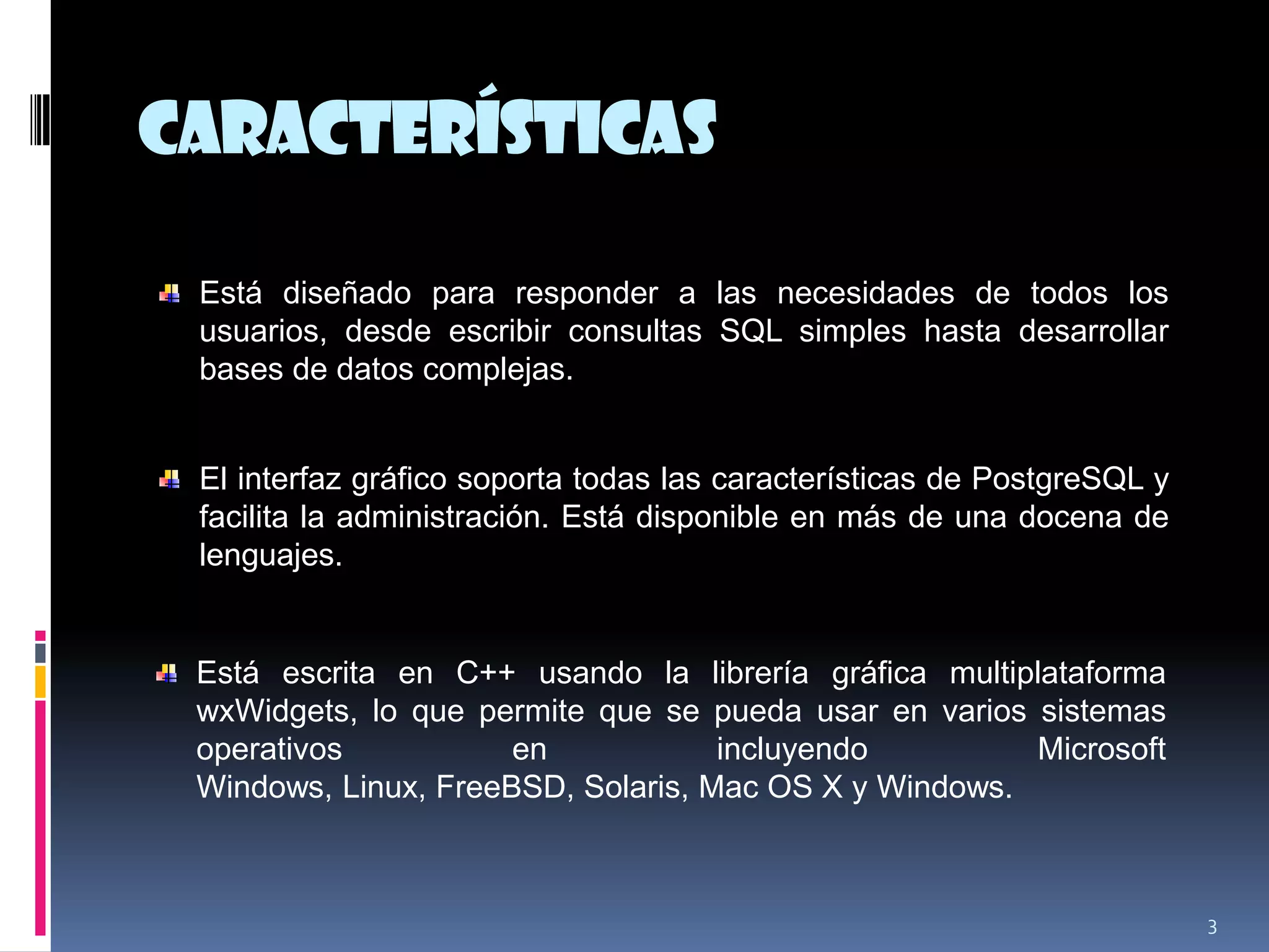 características
3
Está diseñado para responder a las necesidades de todos los
usuarios, desde escribir consultas SQL simples hasta desarrollar
bases de datos complejas.
El interfaz gráfico soporta todas las características de PostgreSQL y
facilita la administración. Está disponible en más de una docena de
lenguajes.
Está escrita en C++ usando la librería gráfica multiplataforma
wxWidgets, lo que permite que se pueda usar en varios sistemas
operativos en incluyendo Microsoft
Windows, Linux, FreeBSD, Solaris, Mac OS X y Windows.
 