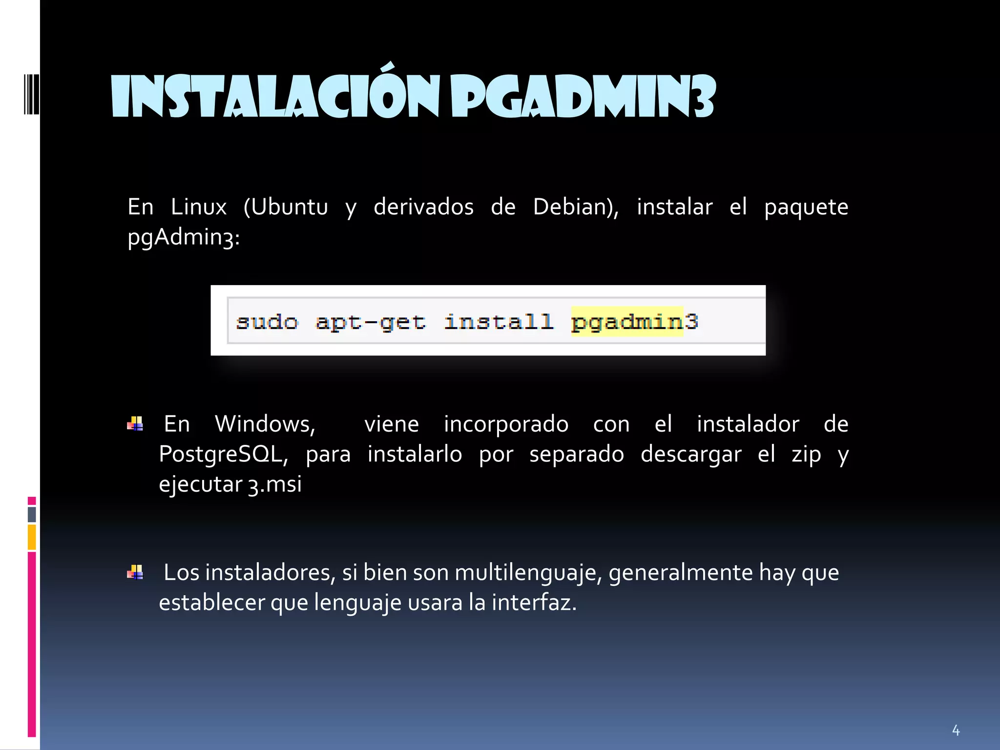 InstalaciónpgAdmin3
4
En Linux (Ubuntu y derivados de Debian), instalar el paquete
pgAdmin3:
En Windows, viene incorporado con el instalador de
PostgreSQL, para instalarlo por separado descargar el zip y
ejecutar 3.msi
Los instaladores, si bien son multilenguaje, generalmente hay que
establecer que lenguaje usara la interfaz.
 