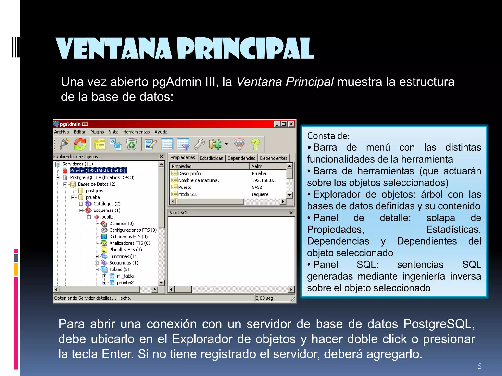 VentanaPrincipal
5
Una vez abierto pgAdmin III, la Ventana Principal muestra la estructura
de la base de datos:
Consta de:
• Barra de menú con las distintas
funcionalidades de la herramienta
• Barra de herramientas (que actuarán
sobre los objetos seleccionados)
• Explorador de objetos: árbol con las
bases de datos definidas y su contenido
• Panel de detalle: solapa de
Propiedades, Estadísticas,
Dependencias y Dependientes del
objeto seleccionado
• Panel SQL: sentencias SQL
generadas mediante ingeniería inversa
sobre el objeto seleccionado
Para abrir una conexión con un servidor de base de datos PostgreSQL,
debe ubicarlo en el Explorador de objetos y hacer doble click o presionar
la tecla Enter. Si no tiene registrado el servidor, deberá agregarlo.
 