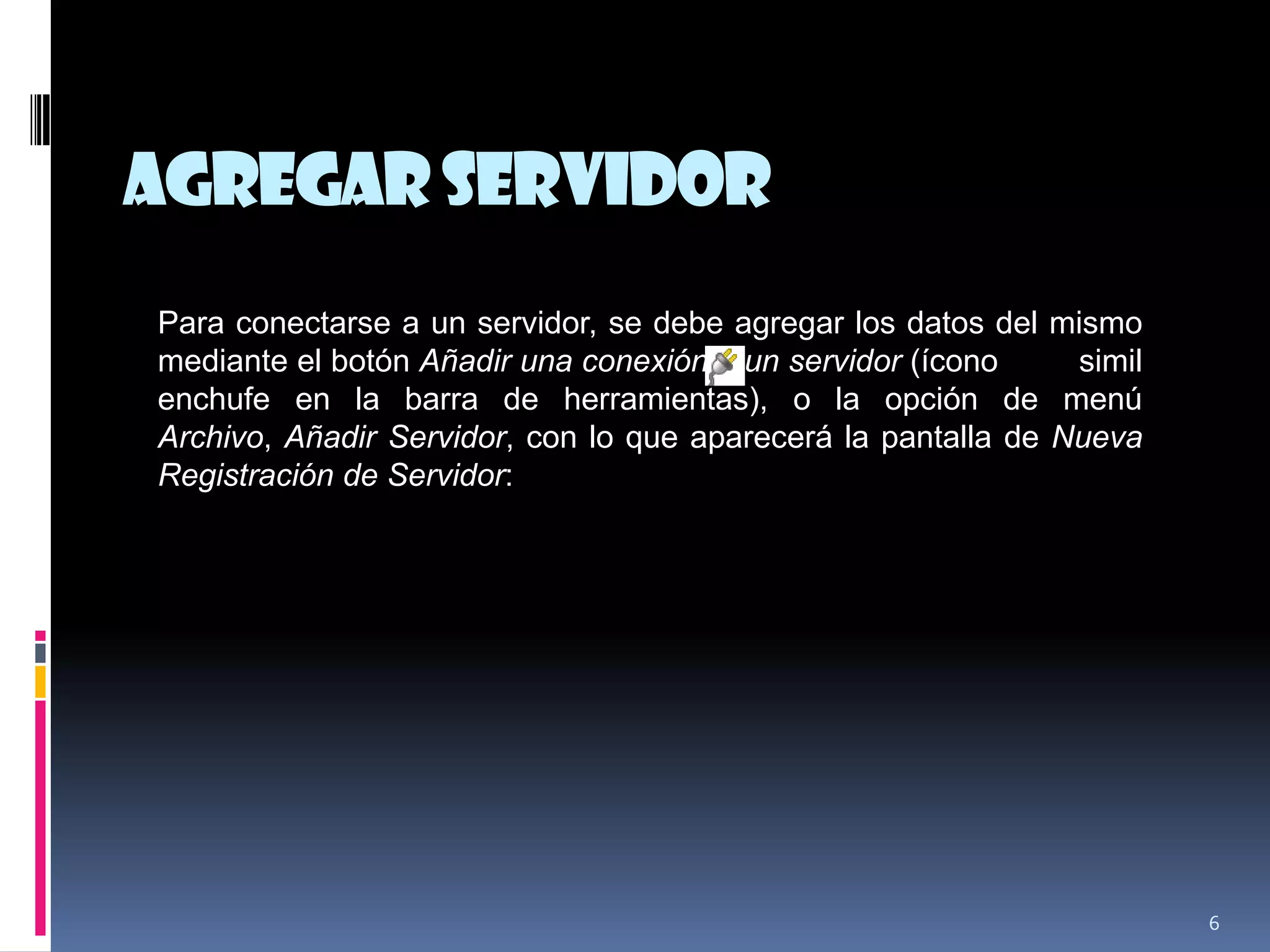 AgregarServidor
6
Para conectarse a un servidor, se debe agregar los datos del mismo
mediante el botón Añadir una conexión a un servidor (ícono simil
enchufe en la barra de herramientas), o la opción de menú
Archivo, Añadir Servidor, con lo que aparecerá la pantalla de Nueva
Registración de Servidor:
 