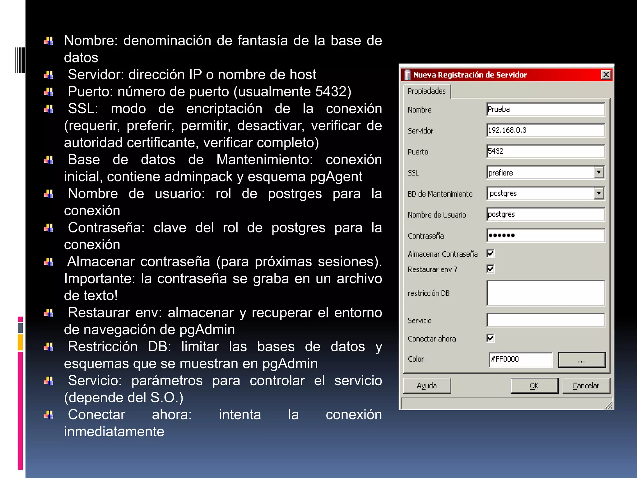 Nombre: denominación de fantasía de la base de
datos
Servidor: dirección IP o nombre de host
Puerto: número de puerto (usualmente 5432)
SSL: modo de encriptación de la conexión
(requerir, preferir, permitir, desactivar, verificar de
autoridad certificante, verificar completo)
Base de datos de Mantenimiento: conexión
inicial, contiene adminpack y esquema pgAgent
Nombre de usuario: rol de postrges para la
conexión
Contraseña: clave del rol de postgres para la
conexión
Almacenar contraseña (para próximas sesiones).
Importante: la contraseña se graba en un archivo
de texto!
Restaurar env: almacenar y recuperar el entorno
de navegación de pgAdmin
Restricción DB: limitar las bases de datos y
esquemas que se muestran en pgAdmin
Servicio: parámetros para controlar el servicio
(depende del S.O.)
Conectar ahora: intenta la conexión
inmediatamente
 