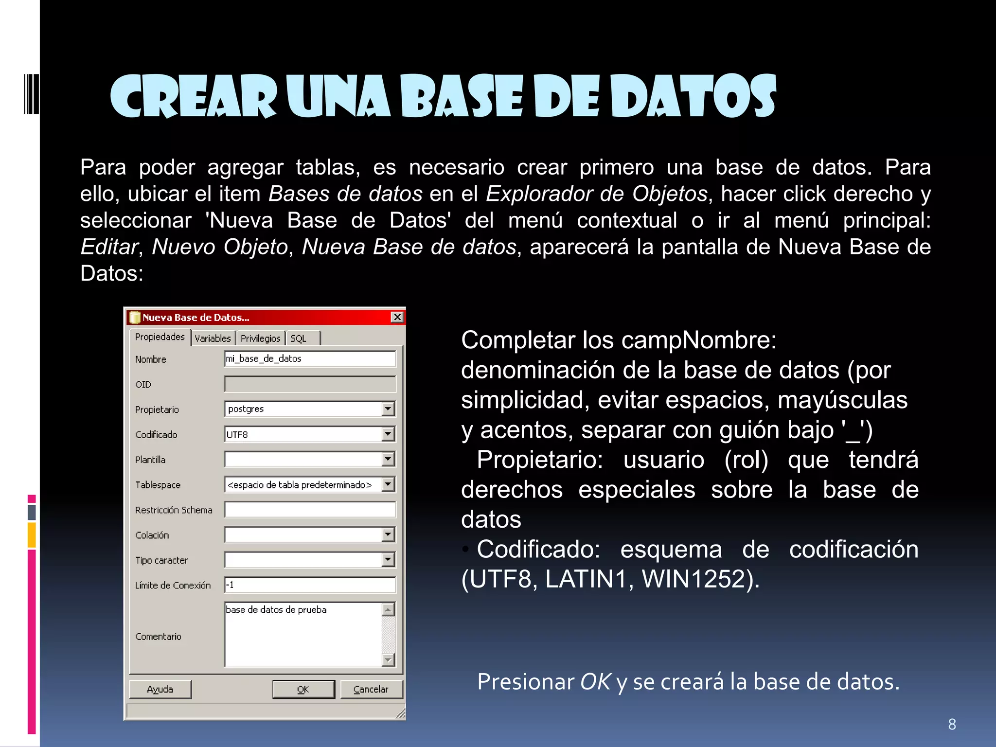 Crearuna base de datos
8
Para poder agregar tablas, es necesario crear primero una base de datos. Para
ello, ubicar el item Bases de datos en el Explorador de Objetos, hacer click derecho y
seleccionar 'Nueva Base de Datos' del menú contextual o ir al menú principal:
Editar, Nuevo Objeto, Nueva Base de datos, aparecerá la pantalla de Nueva Base de
Datos:
Completar los campNombre:
denominación de la base de datos (por
simplicidad, evitar espacios, mayúsculas
y acentos, separar con guión bajo '_')
• Propietario: usuario (rol) que tendrá
derechos especiales sobre la base de
datos
• Codificado: esquema de codificación
(UTF8, LATIN1, WIN1252).
Presionar OK y se creará la base de datos.
 