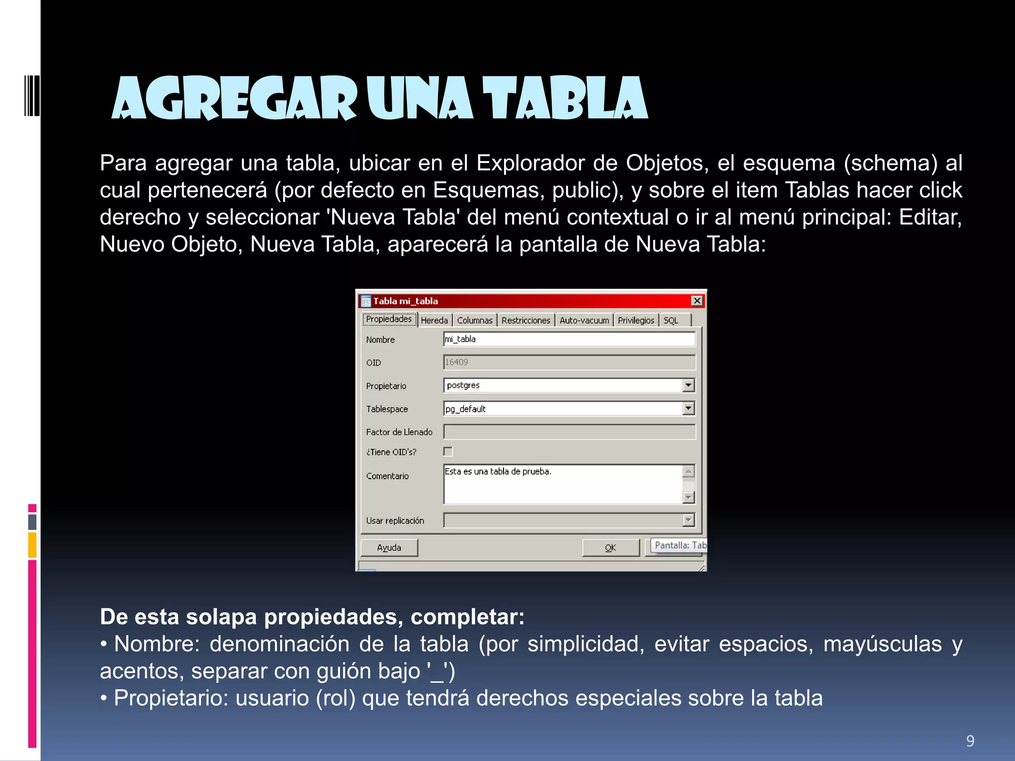 Agregaruna tabla
9
Para agregar una tabla, ubicar en el Explorador de Objetos, el esquema (schema) al
cual pertenecerá (por defecto en Esquemas, public), y sobre el item Tablas hacer click
derecho y seleccionar 'Nueva Tabla' del menú contextual o ir al menú principal: Editar,
Nuevo Objeto, Nueva Tabla, aparecerá la pantalla de Nueva Tabla:
De esta solapa propiedades, completar:
• Nombre: denominación de la tabla (por simplicidad, evitar espacios, mayúsculas y
acentos, separar con guión bajo '_')
• Propietario: usuario (rol) que tendrá derechos especiales sobre la tabla
 