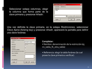 Seleccionar solapa columnas, elegir
la columna que forma parte de la
clave primaria y presionar Añadir:
Una vez definida la clave primaria, en la solapa Restricciones, seleccionar
Clave Ajena (foreing key) y presionar Añadir, aparecerá la pantalla para definir
una clave foránea:
Completar:
• Nombre: denominación de la restricción (ej.
mi_tabla_fk_otra_tabla)
• Referencia: elegir la tabla foránea (la cual
posee la clave primaria a verificar)
12
 