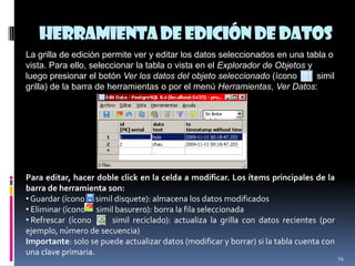 Herramientadeedicióndedatos
14
La grilla de edición permite ver y editar los datos seleccionados en una tabla o
vista. Para ello, seleccionar la tabla o vista en el Explorador de Objetos y
luego presionar el botón Ver los datos del objeto seleccionado (ícono simil
grilla) de la barra de herramientas o por el menú Herramientas, Ver Datos:
Para editar, hacer doble click en la celda a modificar. Los ítems principales de la
barra de herramienta son:
•Guardar (ícono simil disquete): almacena los datos modificados
• Eliminar (ícono simil basurero): borra la fila seleccionada
• Refrescar (ícono simil reciclado): actualiza la grilla con datos recientes (por
ejemplo, número de secuencia)
Importante: solo se puede actualizar datos (modificar y borrar) si la tabla cuenta con
una clave primaria.
 