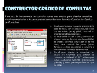ConstructorGráficode Consultas
16
A su vez, la herramienta de consulta posee una solapa para diseñar consultas
visualmente (similar a Access y otras herramientas), llamado Constructor Gráfico
de Consultas:
1. En el panel superior izquierdo aparecerán la
base de datos, con sus esquemas, los cuales
una vez abierto (por ej. public) mostrará un
arbol de las tablas disponibles.
2. Al hacer doble click en la tabla, aparecerá en
el panel superior derecho, con la posibilidad
de arrastrar y unir sus campos con los de otra
tabla, para construir las juntas (joins).
También se debe seleccionar la columna a
mostrar como resultado de la consulta.
3. En el panel inferior, se encuentran las
solapas de Columnas (para detallar las
columnas de salida del SELECT), Critero (para
incluir condiciones WHERE), Ordenamiento
(ORDER), y Juntas (para especificar los tipos
de JOIN)
 