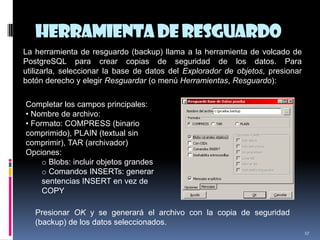 Herramientade Resguardo
17
La herramienta de resguardo (backup) llama a la herramienta de volcado de
PostgreSQL para crear copias de seguridad de los datos. Para
utilizarla, seleccionar la base de datos del Explorador de objetos, presionar
botón derecho y elegir Resguardar (o menú Herramientas, Resguardo):
Completar los campos principales:
• Nombre de archivo:
• Formato: COMPRESS (binario
comprimido), PLAIN (textual sin
comprimir), TAR (archivador)
Opciones:
o Blobs: incluir objetos grandes
o Comandos INSERTs: generar
sentencias INSERT en vez de
COPY
Presionar OK y se generará el archivo con la copia de seguridad
(backup) de los datos seleccionados.
 