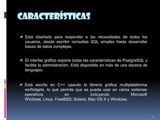 características
3
Está diseñado para responder a las necesidades de todos los
usuarios, desde escribir consultas SQL simples hasta desarrollar
bases de datos complejas.
El interfaz gráfico soporta todas las características de PostgreSQL y
facilita la administración. Está disponible en más de una docena de
lenguajes.
Está escrita en C++ usando la librería gráfica multiplataforma
wxWidgets, lo que permite que se pueda usar en varios sistemas
operativos en incluyendo Microsoft
Windows, Linux, FreeBSD, Solaris, Mac OS X y Windows.
 