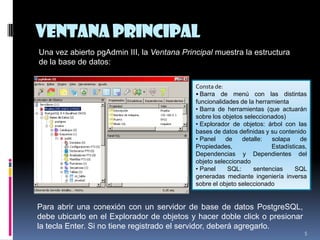 VentanaPrincipal
5
Una vez abierto pgAdmin III, la Ventana Principal muestra la estructura
de la base de datos:
Consta de:
• Barra de menú con las distintas
funcionalidades de la herramienta
• Barra de herramientas (que actuarán
sobre los objetos seleccionados)
• Explorador de objetos: árbol con las
bases de datos definidas y su contenido
• Panel de detalle: solapa de
Propiedades, Estadísticas,
Dependencias y Dependientes del
objeto seleccionado
• Panel SQL: sentencias SQL
generadas mediante ingeniería inversa
sobre el objeto seleccionado
Para abrir una conexión con un servidor de base de datos PostgreSQL,
debe ubicarlo en el Explorador de objetos y hacer doble click o presionar
la tecla Enter. Si no tiene registrado el servidor, deberá agregarlo.
 
