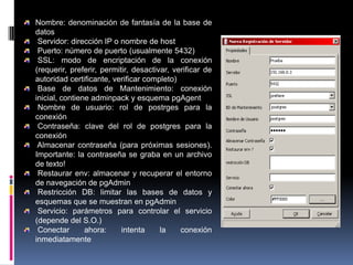 Nombre: denominación de fantasía de la base de
datos
Servidor: dirección IP o nombre de host
Puerto: número de puerto (usualmente 5432)
SSL: modo de encriptación de la conexión
(requerir, preferir, permitir, desactivar, verificar de
autoridad certificante, verificar completo)
Base de datos de Mantenimiento: conexión
inicial, contiene adminpack y esquema pgAgent
Nombre de usuario: rol de postrges para la
conexión
Contraseña: clave del rol de postgres para la
conexión
Almacenar contraseña (para próximas sesiones).
Importante: la contraseña se graba en un archivo
de texto!
Restaurar env: almacenar y recuperar el entorno
de navegación de pgAdmin
Restricción DB: limitar las bases de datos y
esquemas que se muestran en pgAdmin
Servicio: parámetros para controlar el servicio
(depende del S.O.)
Conectar ahora: intenta la conexión
inmediatamente
 