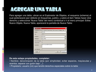 Agregaruna tabla
9
Para agregar una tabla, ubicar en el Explorador de Objetos, el esquema (schema) al
cual pertenecerá (por defecto en Esquemas, public), y sobre el item Tablas hacer click
derecho y seleccionar 'Nueva Tabla' del menú contextual o ir al menú principal: Editar,
Nuevo Objeto, Nueva Tabla, aparecerá la pantalla de Nueva Tabla:
De esta solapa propiedades, completar:
• Nombre: denominación de la tabla (por simplicidad, evitar espacios, mayúsculas y
acentos, separar con guión bajo '_')
• Propietario: usuario (rol) que tendrá derechos especiales sobre la tabla
 