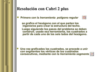 Resolución con Cabri 2 plus
 Primero con la herramienta polígono regular

   se grafica el hexágono con el que parten los
   ingenieros para crear la estructura del techo.
   Luego siguiendo los pasos del problema se deben
   construir, usado esa herramienta, los cuadrados a
   partir de cada uno de los seis lados del hexágono.




 Una vez graficados los cuadrados, se procede a unir
  con segmentos los vértices de los cuadrados
  consecutivos, mediante con la herramienta segmento
 