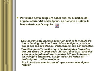  Por último como se quiere saber cual es la medida del
  ángulo interior del dodecágono, se procede a utilizar la
  herramienta medir ángulo




   Esta herramienta permite observar cual es la medida de
   todos los ángulos interiores del dodecágono, y así ver
   que todos los ángulos del dodecágono son congruentes.
   También, permite analizar que los triángulos formados
   por dos lados de cuadrados consecutivos son isósceles
   y que sus ángulos interiores miden 60°, por lo tanto es
   un triángulo equilátero. Luego todos los lados del
   dodecágono miden lo mismo.
   Por lo tanto se puede concluir que es un dodecágono
   regular.
 