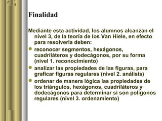 Finalidad

Mediante esta actividad, los alumnos alcanzan el
  nivel 3, de la teoría de los Van Hiele, en efecto
  para resolverla deben:
 reconocer segmentos, hexágonos,
  cuadriláteros y dodecágonos, por su forma
  (nivel 1. reconocimiento)
 analizar las propiedades de las figuras, para
  graficar figuras regulares (nivel 2. análisis)
 ordenar de manera lógica las propiedades de
  los triángulos, hexágonos, cuadriláteros y
  dodecágonos para determinar si son polígonos
  regulares (nivel 3. ordenamiento)
 