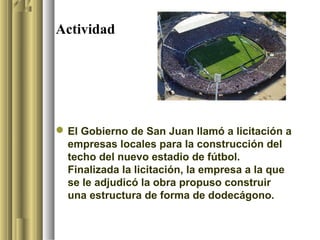 Actividad




 El Gobierno de San Juan llamó a licitación a
  empresas locales para la construcción del
  techo del nuevo estadio de fútbol.
  Finalizada la licitación, la empresa a la que
  se le adjudicó la obra propuso construir
  una estructura de forma de dodecágono.
 