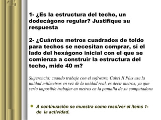 1- ¿Es la estructura del techo, un
dodecágono regular? Justifique su
respuesta

2- ¿Cuántos metros cuadrados de toldo
para techos se necesitan comprar, si el
lado del hexágono inicial con el que se
comienza a construir la estructura del
techo, mide 40 m?

Sugerencia: cuando trabaje con el software, Cabri II Plus use la
unidad milímetros en vez de la unidad real, es decir metros, ya que
sería imposible trabajar en metros en la pantalla de su computadora


 A continuación se muestra como resolver el items 1-
  de la actividad.
 