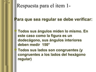 Respuesta para el item 1-

Para que sea regular se debe verificar:

Todos sus ángulos miden lo mismo. En
 este caso como la figura es un
 dodecágono, sus ángulos interiores
 deben medir 150°
Todos sus lados son congruentes (y
 congruentes a los lados del hexágono
 regular)
 