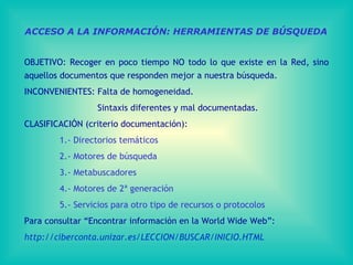 ACCESO A LA INFORMACIÓN: HERRAMIENTAS DE BÚSQUEDA OBJETIVO: Recoger en poco tiempo NO todo lo que existe en la Red, sino aquellos documentos que responden mejor a nuestra búsqueda. INCONVENIENTES: Falta de homogeneidad.   Sintaxis diferentes y mal documentadas. CLASIFICACIÓN (criterio documentación):  1.- Directorios temáticos 2.- Motores de búsqueda 3.- Metabuscadores 4.- Motores de 2ª generación 5.- Servicios para otro tipo de recursos o protocolos Para consultar “Encontrar información en la World Wide Web”: http://ciberconta.unizar.es/LECCION/BUSCAR/INICIO.HTML   