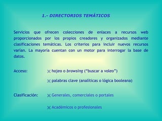 1.- DIRECTORIOS TEMÁTICOS Servicios que ofrecen colecciones de enlaces a recursos web proporcionados por los propios creadores y organizados mediante clasificaciones temáticas. Los criterios para incluir nuevos recursos varían. La mayoría cuentan con un motor para interrogar la base de datos. Acceso:      hojeo o  browsing  (“buscar a voleo”)        palabras clave (analíticas o lógica booleana) Clasificación:     Generales, comerciales o portales      Académicos o profesionales 