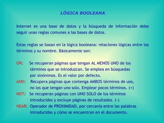 LÓGICA BOOLEANA Internet es una base de datos y la búsqueda de información debe seguir unas reglas comunes a las bases de datos. Estas reglas se basan en la lógica booleana: relaciones lógicas entre los términos y su nombre. Básicamente son: OR :  Se recuperan páginas que tengan AL MENOS UNO de los  términos que se introduzcan. Se emplea en búsquedas  por sinónimos. Es el valor por defecto. AND :  Recupera páginas que contenga AMBOS términos de uso,  no los que tengan uno solo. Emplear pocos términos. (+) NOT :  Se recuperan páginas con UNO SOLO de los términos  introducidos y excluye páginas de resultados. (-) NEAR :  Operador de PROXIMIDAD, por cercanía entre las palabras introducidas y cómo se encuentran en el documento. 