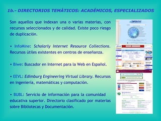 1b.- DIRECTORIOS TEMÁTICOS: ACADÉMICOS, ESPECIALIZADOS Son aquellos que indexan una o varias materias, con recursos seleccionados y de calidad. Existe poco riesgo de duplicación. InfoMine :  Scholarly Internet Resource Collections . Recursos útiles existentes en centros de enseñanza.  Biwe :  Buscador en Internet para la Web en Español. EEVL :  Edimburg Engineering Virtual Library.  Recursos en ingeniería, matemáticas y computación.  BUBL : Servicio de información para la comunidad  educativa superior. Directorio clasificado por materias sobre Bibliotecas y Documentación. 
