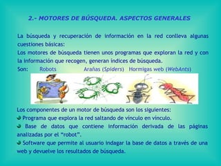 2.- MOTORES DE BÚSQUEDA. ASPECTOS GENERALES La búsqueda y recuperación de información en la red conlleva algunas cuestiones básicas: Los motores de búsqueda tienen unos programas que exploran la red y con la información que recogen, generan índices de búsqueda.  Son:  Robots  Arañas ( Spiders )  Hormigas web ( WebAnts ) L os componentes de un motor de búsqueda son los siguientes:  Programa que explora la red saltando de vínculo en vínculo . Base de datos que contiene información derivada de las páginas analizadas por el “robot”.  Software que permite al usuario indagar la base de datos  a través de una web y devuelve los resultados de búsqueda. 
