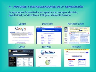 4.- MOTORES Y METABUSCADORES DE 2ª GENERACIÓN La agrupación de resultados se organiza por concepto, dominio,  popularidad y nº de enlaces. Influye el elemento humano. Google   Direct  Hit   Northern  Light Oingo   SurfWax   Vivisimo 