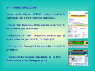 Listas de distribución:  IBERPAL : mediante servicio de suscripción, por e-mail (siguiente diapositiva). News : Foros temáticos. Recogidos por un servidor. El lector lee los que le interesan. Educación “on line”: contenidos desarrollados de algunas ciencias, por ejemplo,  Geología gral. Hot  potatoes : Crea ejercicios interactivos a partir de un archivo. Educared : La novedad pedagógica en la Red.  Recursos educativos. Navegador propio. 5.- OTROS SERVICIOS 