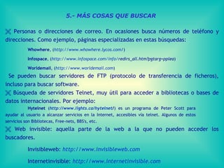    Personas o direcciones de correo. En ocasiones busca números de teléfono y direcciones. Como ejemplo, páginas especializadas en estas búsquedas: Whowhere , ( http://www.whowhere.lycos.com / )  Infospace , ( http :// www.infospace.com / info / redirs_all.htm?pgtarg=pplea )  Worldemail , ( http://www.worldemail.com )  Se pueden buscar servidores de FTP (protocolo de transferencia de ficheros), incluso para buscar software.     Búsqueda de servidores Telnet, muy útil para acceder a bibliotecas o bases de datos internacionales. Por ejemplo:  Hytelnet  ( http:// www.lights.ca / hytelnet / ) es un programa de Peter Scott para  ayudar al usuario a alcanzar servicios en la Internet, accesibles vía telnet. Algunos de estos  servicios son Bibliotecas, Free-nets, BBS's, etc.    Web invisible: aquella parte de la web a la que no pueden acceder los buscadores. Invisibleweb:  http :// www.invisibleweb.com Internetinvisible:  http :// www.internetinvisible.com 5.- MÁS COSAS QUE BUSCAR 
