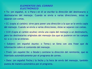 ELEMENTOS DEL CORREO ELECTRÓNICO To: (en español ,  A: o Para:) en él se escribe la dirección del destinatario o destinatarios del mensaje. Cuando se envía a varias direcciones, éstas se separan con comas.  CC (copia al carbón): sirve para poner una dirección a la que se le envía copia del mensaje. Cuando se envía a varias direcciones, éstas se separan con comas .   CC O  (Copia al carbón oculta): envía una copia del mensaje a un destinatario, pero los destinatarios originales del mensaje (los que se pusieron en los campos to: o cc:) no se enteran.  Subject: (en español Asunto: o Tema:) se llena con una frase que da información sobre el contenido del mensaje .   From: (en español De: o Desde:) contiene la dirección del remitente, que es insertada automáticamente por el programa de correo.  Date: (en español Fecha:) la fecha y la hora de envío del mensaje, también puesta de manera automática por el programa. 