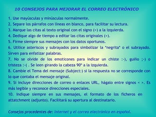 10 CONSEJOS PARA MEJORAR EL CORREO ELECTRÓNICO 1. Use mayúsculas y minúsculas normalmente . 2. Separe los párrafos con líneas en blanco, para facilitar su lectura . 3 . Marque las citas al texto original con el signo (>) a la izquierda . 4. Dedique algo de tiempo a editar las citas originales (>) . 5. Firme siempre sus mensajes con los datos oportunos . 6. Utilice asteriscos y subrayados para simbolizar la *negrita* o el subrayado .  Sirven para enfatizar palabras . 7. No se olvide de los emoticon e s para indicar un chiste :-), guiño ;-) o tristeza :-(  . Se leen girando la cabeza 90º a la izquierda. 8. Cambie el Tema del mensaje (Subject:)  si la respuesta no se corresponde con lo que contaba el mensaje original. 9. Si incluye direcciones de correo o enlaces URL, hágalo entre signos < >.  Es más legible y reconoce direcciones especiales. 10. Indique siempre en sus mensajes,  el formato de los  ficheros  en  attatchment (adjunto). Facilitará su apertura al destinatario. Consejos procedentes de:  Internet y el correo electrónico en español . 