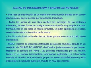 LISTAS DE DISTRIBUCIÓN Y GRUPOS DE NOTICIAS Una lista de distribución es un medio de comunicación basado en el correo electrónico al que se accede por suscripción individual.  Todos los socios de una lista reciben los mensajes de los restantes miembros, de esta forma se consigue una comunicación muy amplia y activa. Normalmente en las listas se hacen consultas, se piden opiniones o se hacen comentarios sobre la temática de la misma.  Las  listas de distribución  dan instrucciones para el uso correcto del correo electrónico. NEWS :  sistema de discusión distribuido de alcance mundial, basado en un conjunto de GRUPOS DE NOTICIAS clasificados jerárquicamente por temas .  Mediante el servicio de "News", las personas interesadas por los mismos temas en el mundo intercambia n  información ágilmente. L a   información  enviad a  al servidor local se distribuye por las redes automáticamente y está disponible en cualquier punto del mundo en muy poco tiempo . 