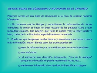 ESTRATEGIAS DE BÚSQUEDA O NO MORIR EN EL INTENTO Podemos vernos en dos tipos de situaciones a la hora de realizar nuestras búsquedas: 1.- No tenemos mucho tiempo y necesitamos la información de forma inmediata: lo mejor es hacer un buen estudio de las palabras clave y usar buscadores buenos, tipo  Google,  que tiene la opción “Voy a tener suerte”o bien, tratar de ir a directorios especializados en la materia. 2.- Puede ser que tengamos mucho tiempo y necesitemos encontrar cuanta más información, mejor. En ese caso, los trucos pueden ser:      pasar la información por un multibuscador o varios buscadores.      usar sinónimos      al encontrar una dirección interesante, “tira de la madeja”    porque esa dirección te puede recomendar otras, etc…      mantenerse informado si un servidor útil modifica su página 
